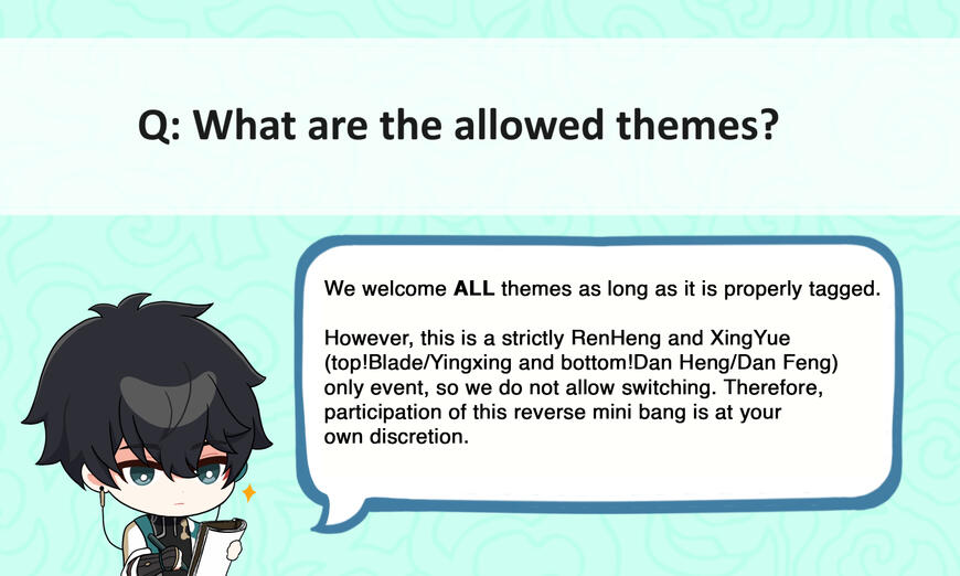 Q: What are the allowed themes? A: We welcome ALL themes as long as it is properly tagged. However, this is a strictly RenHeng and XingYue (top!Blade/Yingxing and bottom!Dan Heng/Dan Feng) only event, so we do not allow switching. Therefore, participation